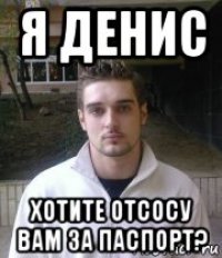 я денис хотите отсосу вам за паспорт?