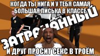 когда ты нига и у тебя самая большая писька в классе и друг просит секс в троём