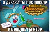 я дурак а ты лох понял? и вообще ты кто?