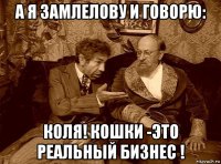 а я замлелову и говорю: коля! кошки -это реальный бизнес !