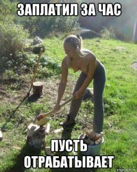 заплатил за час пусть отрабатывает