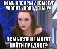 всмысле сразу не могут уволить володеньку? всмысле не могут найти предлог?