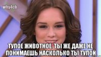  тупое животное. ты же даже не понимаешь насколько ты тупой