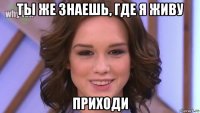 ты же знаешь, где я живу приходи