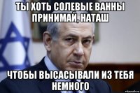 ты хоть солевые ванны принимай, наташ чтобы высасывали из тебя немного