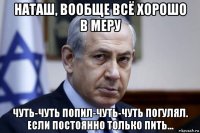 наташ, вообще всё хорошо в меру чуть-чуть попил-чуть-чуть погулял. если постоянно только пить...