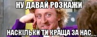 ну давай розкажи наскільки ти краща за нас