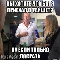 вы хотите что бы я приехал в тайшет? ну если только посрать