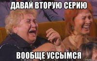 давай вторую серию вообще уссымся
