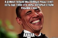 я думал только мы черные рабы, а нет есть еще тупее это укры которые стали рабами у нас ахаха