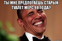 ты мне предлогаешь старый туалет мерс 98 года? 