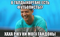 в талдыкоргане есть футболисты? хаха ржу ни могу гандоны