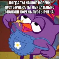 когда ты нашол корень пустырнека ты обязательно скажиш корень пустырнека! 