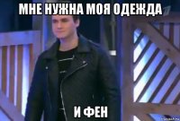 мне нужна моя одежда и фен
