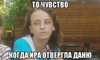 то чувство когда ира отвергла даню