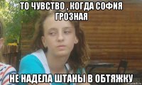 то чувство , когда софия грозная не надела штаны в обтяжку