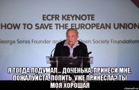  я тогда подумал... доченька, принеси мне, пожалуйста, попить. уже принесла? ты моя хорошая