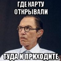 где карту открывали туда и приходите