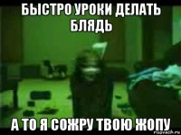 быстро уроки делать блядь а то я сожру твою жопу