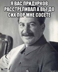 я вас придурков расстреливал а вы до сих пор мне сосете 