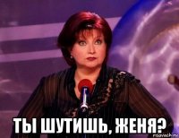  ты шутишь, женя?