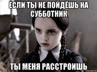 если ты не пойдёшь на субботник ты меня расстроишь
