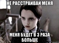 не расстраивай меня меня будет в 3 раза больше