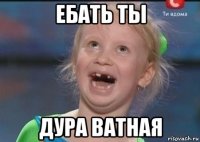 ебать ты дура ватная