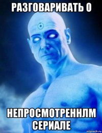разговаривать о непросмотреннлм сериале