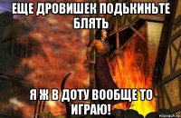еще дровишек подькиньте блять я ж в доту вообще то играю!