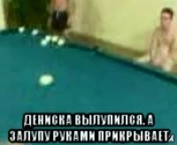  дениска вылупился. а залупу руками прикрывает