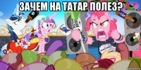 зачем на татар полез? 