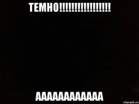 темно!!!!!!!!!!!!!!!!! аааааааааааа