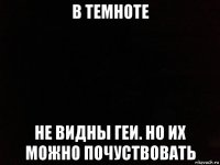 в темноте не видны геи. но их можно почуствовать