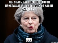 мы знать как хорошо в гости приглашать,чтобы гости от нас не уходить... ууу