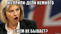 ну припи-дели немного с кем не бывает?