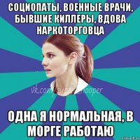 социопаты, военные врачи, бывшие киллеры, вдова наркоторговца одна я нормальная, в морге работаю