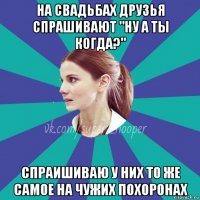 на свадьбах друзья спрашивают "ну а ты когда?" спраишиваю у них то же самое на чужих похоронах