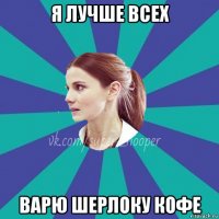я лучше всех варю шерлоку кофе