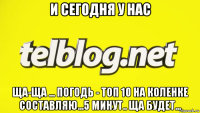 и сегодня у нас ща-ща ... погодь - топ 10 на коленке составляю...5 минут.. ща будет...