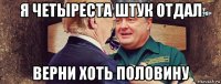я четыреста штук отдал верни хоть половину