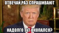 отвечай,раз спрашивают надолго тут окопался?