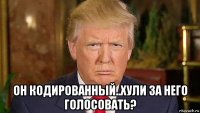 он кодированный..хули за него голосовать?