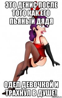 это денис после того как его пьяный дядя одел девочкой и трахнул в душе!
