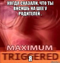 когда сказали, что ты висишь на шее у родителей . я