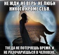 не жди. не верь. не люби никого кроме себя. тогда не потеряешь время. и не разочаруешься в человеке.
