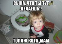 сына, что ты тут делаешь? топлю кота ,мам