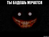ты будешь мучатся 