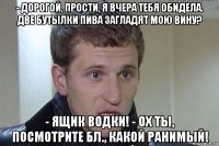 - дорогой, прости, я вчера тебя обидела. две бутылки пива загладят мою вину? - ящик водки! - ох ты, посмотрите бл., какой ранимый!