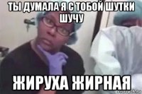 ты думала я с тобой шутки шучу жируха жирная